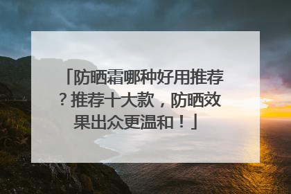 防晒霜哪种好用推荐？推荐十大款，防晒效果出众更温和！
